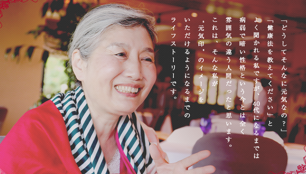 「どうしてそんなに元気なの?」「健康法を教えてください」とよく聞かれる私ですが、40代になるまでは病弱で暗い性格という今とは全く雰囲気の違う人間だったと思います。これは、そんな私が“元気印”のイメージをいただけるようになるまでのライフストーリーです。